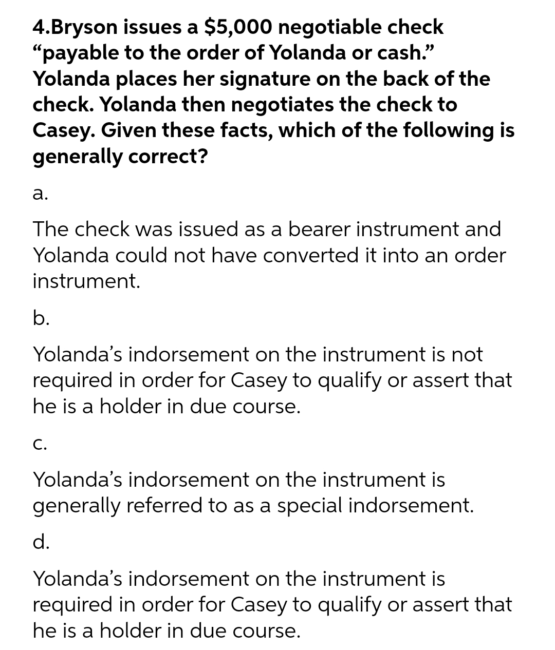 4.Bryson issues a $5,000 negotiable check
"payable to the order of Yolanda or cash."
Yolanda places her signature on the back of the
check. Yolanda then negotiates the check to
Casey. Given these facts, which of the following is
generally correct?
а.
The check was issued as a bearer instrument and
Yolanda could not have converted it into an order
instrument.
b.
Yolanda's indorsement on the instrument is not
required in order for Casey to qualify or assert that
he is a holder in due course.
С.
Yolanda's indorsement on the instrument is
generally referred to as a special indorsement.
d.
Yolanda's indorsement on the instrument is
required in order for Casey to qualify or assert that
he is a holder in due course.
