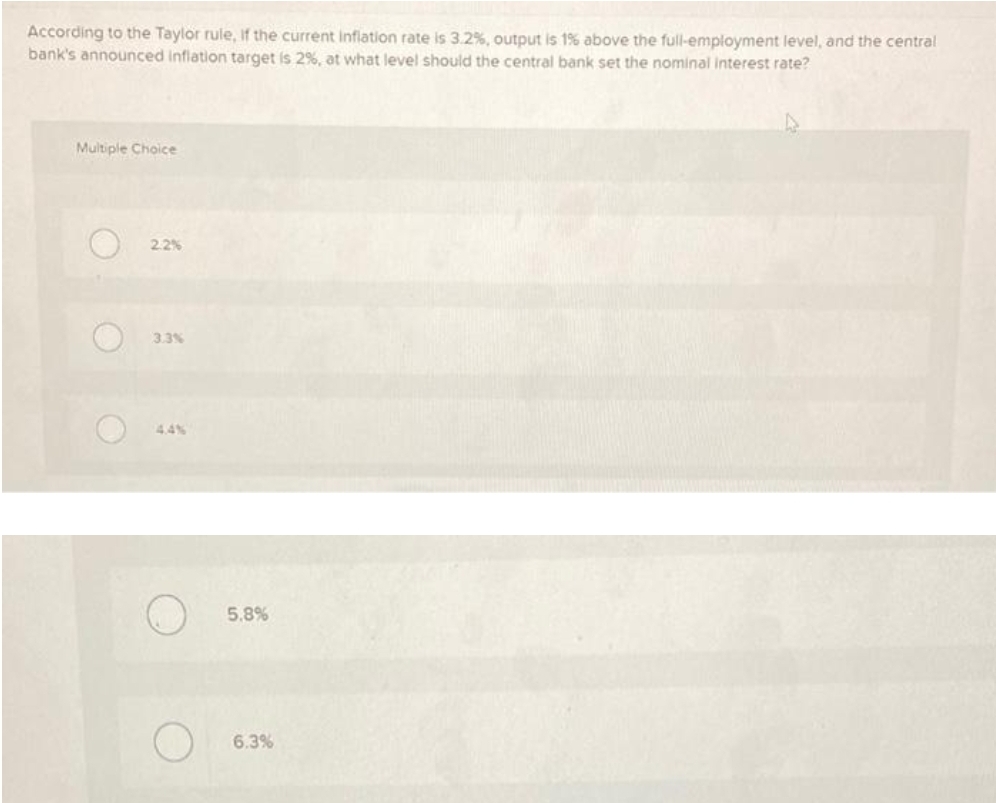 According to the Taylor rule, Iif the current inflation rate is 3.2%, output is 1% above the full-employment level, and the central
bank's announced inflation target is 2%, at what level should the central bank set the nominal interest rate?
Multiple Choice
2.2%
3.3%
4,4%
5.8%
6.3%
