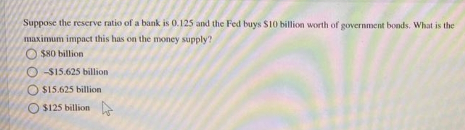 Suppose the reserve ratio of a bank is 0.125 and the Fed buys $10 billion worth of government bonds. What is the
maximum impact this has on the money supply?
O $80 billion
O-$15.625 billion
$15.625 billion
O $125 billion
