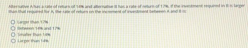 Alternative A has a rate of return of 14% and alternative B has a rate of return of 17%. If the investment required in B is larger
than that required for A the rate of return on the increment of investment between A and B is:
O Larger than 176
O Between 14% and 1796
O Smaller than 1496
O Larger than 14%
