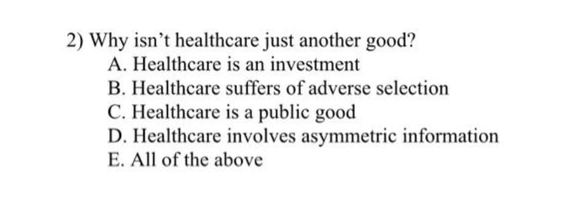 2) Why isn't healthcare just another good?
A. Healthcare is an investment
B. Healthcare suffers of adverse selection
C. Healthcare is a public good
D. Healthcare involves asymmetric information
E. All of the above
