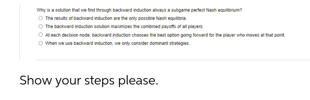 Why is a solution that we find through backward induction always a subgame perfect Nash equilibrium?
O The results of backward induction are the only possible Nash equilibria.
O The backward induction solution maximizes the combined payoffs of all players.
O At each decision node, backward induction chooses the best option going forward for the player who moves at that point.
O When we use backward induction, we only consider dominant strategies.
Show your steps please.
