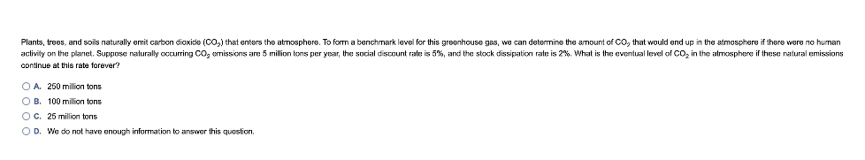 Plants, trees, and soils naturally emit carbon dioxide (CO,) that enters the atmosphere. To form a benchmark level for this greenhouse gas, we can determine the amount of CO, that would end up in the atmosphere if there were no human
aclivity on the plarıet. Suppose nalurally occurring CO, ermissions are 5 million tons per year, the social discount rate is 5%, and the stock dissipation rate is 2%. What is the eventual level of CO, in the atmosphere if these natural emissions
continue at this rate forever?
O A. 260 million tons
O B. 100 million tons
Oc. 25 million tons
O D. We do not have enough information to answer this question.
