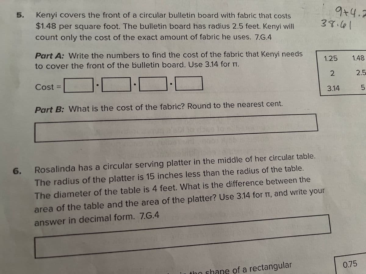 9+4.2
38.161
Kenyi covers the front of a circular bulletin board with fabric that costs
5.
$1.48 per square foot. The bulletin board has radius 2.5 feet. Kenyi will
count only the cost of the exact amount of fabric he uses. 7.G.4
Part A: Write the numbers to find the cost of the fabric that Kenyi needs
1.48
1.25
to cover the front of the bulletin board. Use 3.14 for T.
2
2.5
Cost =
%3D
3.14
Part B: What is the cost of the fabric? Round to the nearest cent.
6.
Rosalinda has a circular serving platter in the middle of her circular table.
The radius of the platter is 15 inches less than the radius of the table.
The diameter of the table is 4 feet. What is the difference between the
area of the table and the area of the platter? Use 3.14 for TT, and write your
answer in decimal form. 7.G.4
0.75
tho shape of a rectangular
