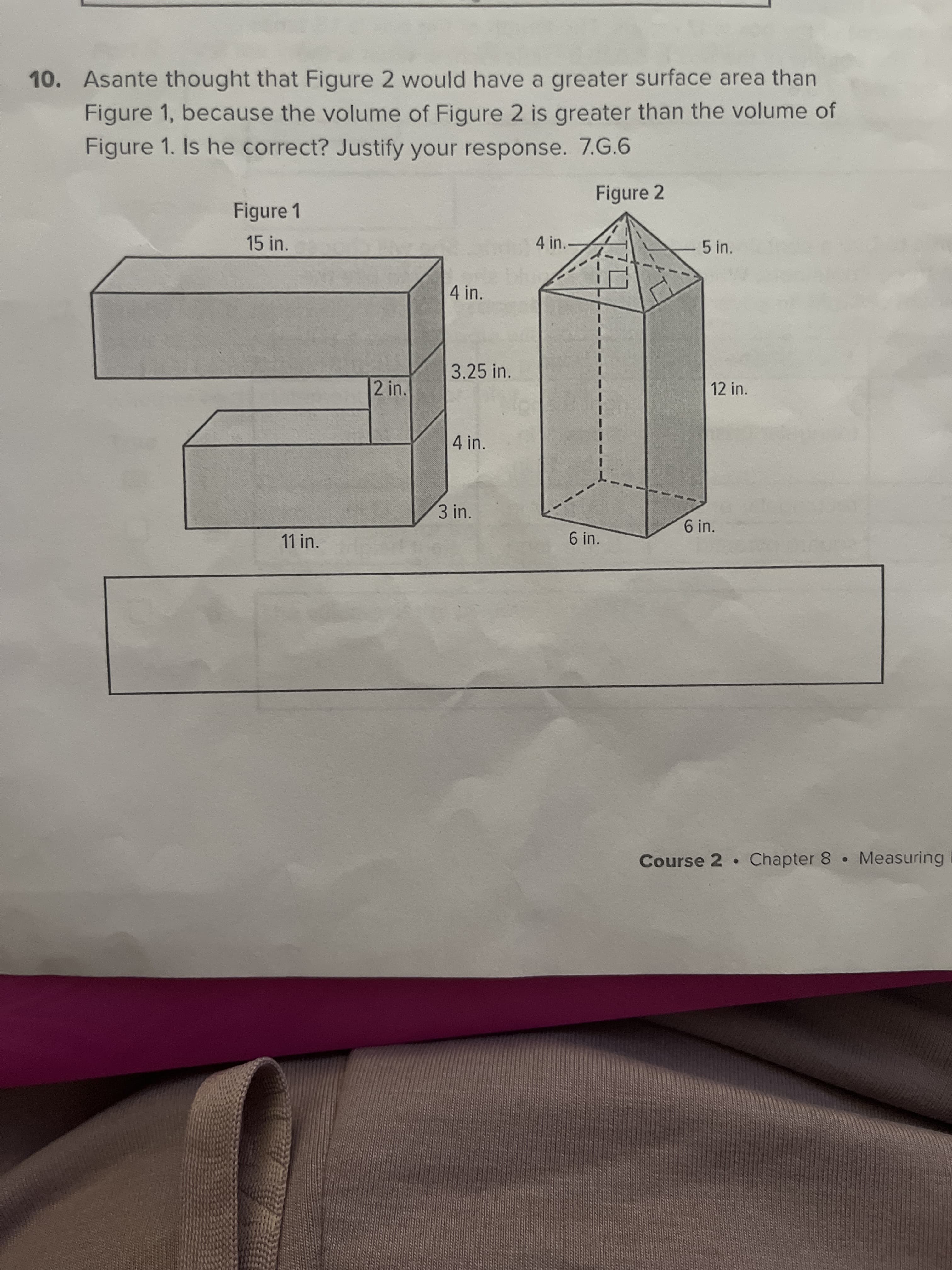 10. Asante thought that Figure 2 would have a greater surface area than
Figure 1, because the volume of Figure 2 is greater than the volume of
Figure 1. Is he correct? Justify your response. 7.G.6
Figure 2
Figure 1
15 in.
4 in.
5 in.
4 in.
3.25 in.
2 in.
12 in.
4 in.
3 in.
6 in.
11 in.
6 in.
Course 2 Chapter 8 Measuring
