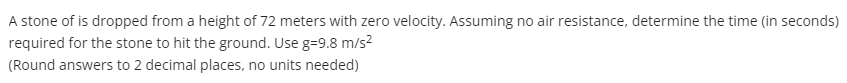 A stone of is dropped from a height of 72 meters with zero velocity. Assuming no air resistance, determine the time (in seconds)
required for the stone to hit the ground. Use g=9.8 m/s?
(Round answers to 2 decimal places, no units needed)
