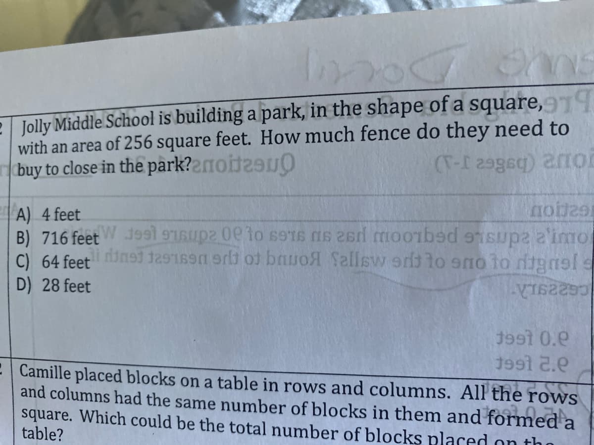 e Jolly Middle School is building a park, in the shape of a square,9
with an area of 256 square feet. How much fence do they need to
buy to close in the park?2moit2
A) 4 feet
no
C) 64 feetins91 129169er ot bauol Sallsvw ers lo sno to digasl
D) 28 feet
1991 0.e
1991 2.e
E Camille placed blocks on a table in rows and columns. All the rows
and columns had the same number of blocks in them and formeda
square. Which could be the total number of blocks placed on th
table?
