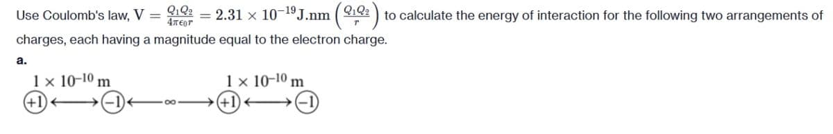 Use Coulomb's law, V =
Q1Q2
4π€or
= 2.31 x 10-¹⁹ J.nm (2122) to calculate the energy of interaction for the following two arrangements of
charges, each having a magnitude equal to the electron charge.
a.
1 × 10-10 m
1 × 10-10 m
+1)→→→→→→→→→→→
→(+1)
-1