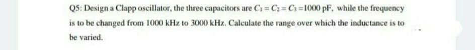 Q5: Design a Clapp oscillator, the three capacitors are C₁=C₂=C3=1000 pF, while the frequency
is to be changed from 1000 kHz to 3000 kHz. Calculate the range over which the inductance is to
be varied.