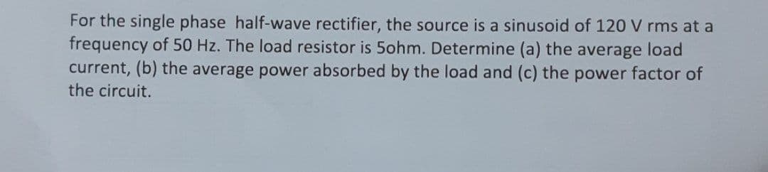 For the single phase half-wave rectifier, the source is a sinusoid of 120 V rms at a
frequency of 50 Hz. The load resistor is 5ohm. Determine (a) the average load
current, (b) the average power absorbed by the load and (c) the power factor of
the circuit.