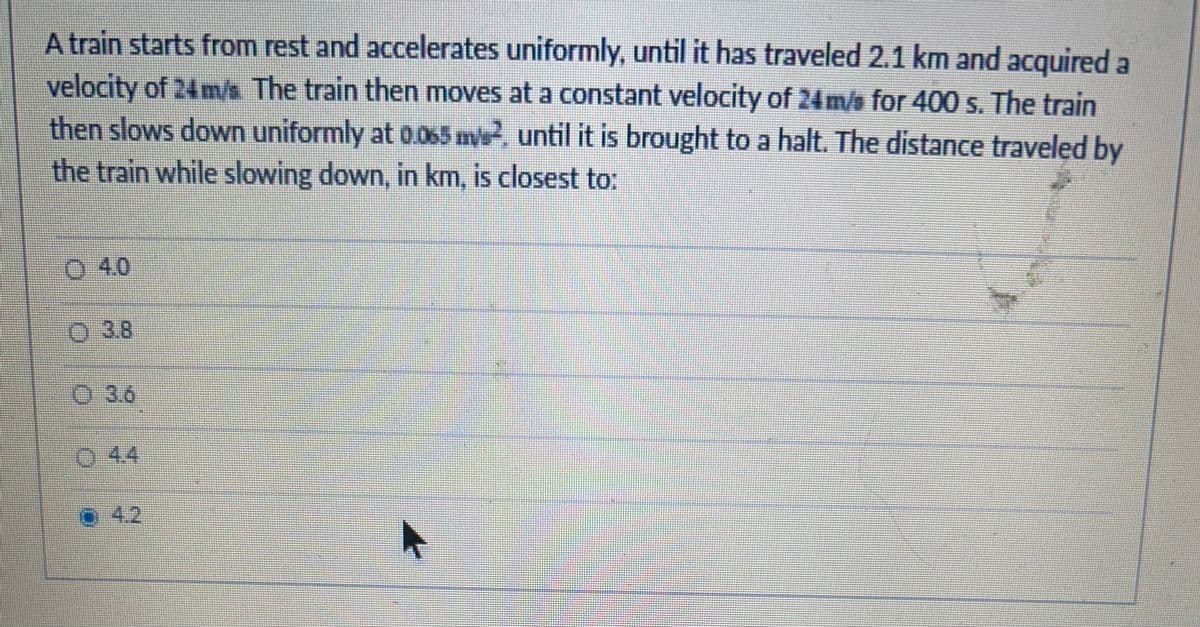 A train starts from rest and accelerates uniformly, until it has traveled 2.1 km and acquired a
velocity of 24 m/s The train then moves at a constant velocity of 24 m/s for 400 s. The train
then slows down uniformly at 0.065 m2, until it is brought to a halt. The distance traveled by
the train while slowing down, in km, is closest to:
04.0
O 3.8