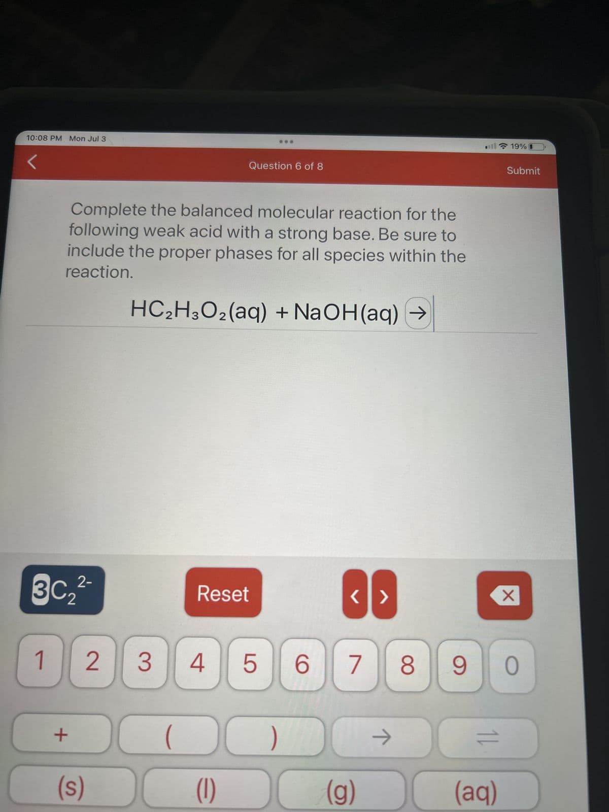 10:08 PM Mon Jul 3
<
2-
3C₂²-
1
Complete the balanced molecular reaction for the
following weak acid with a strong base. Be sure to
include the proper phases for all species within the
reaction.
HC₂H3O₂(aq) + NaOH(aq) →
+
2 3
(s)
Question 6 of 8
Reset
<>
( )
(1)
(g)
4 5 6 7 8 90
ㅈ
14
19%
(aq)
Submit
X