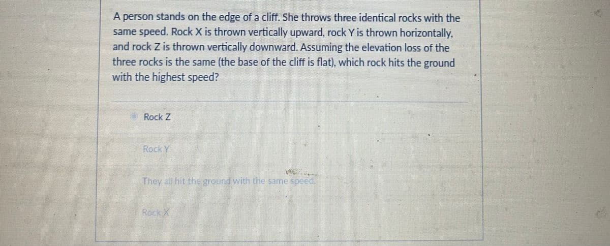 A person stands on the edge of a cliff. She throws three identical rocks with the
same speed. Rock X is thrown vertically upward, rock Y is thrown horizontally,
and rock Z is thrown vertically downward. Assuming the elevation loss of the
three rocks is the same (the base of the cliff is flat), which rock hits the ground
with the highest speed?
Rock Z
Rock Y
They all hit the ground with the same speed.