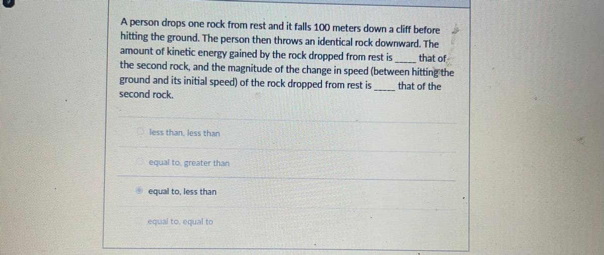 A person drops one rock from rest and it falls 100 meters down a cliff before
hitting the ground. The person then throws an identical rock downward. The
amount of kinetic energy gained by the rock dropped from rest is
that of
the second rock, and the magnitude of the change in speed (between hitting the
ground and its initial speed) of the rock dropped from rest is
second rock.
that of the
less than, less than
equal to, greater than
equal to, less than
equal to, equal to