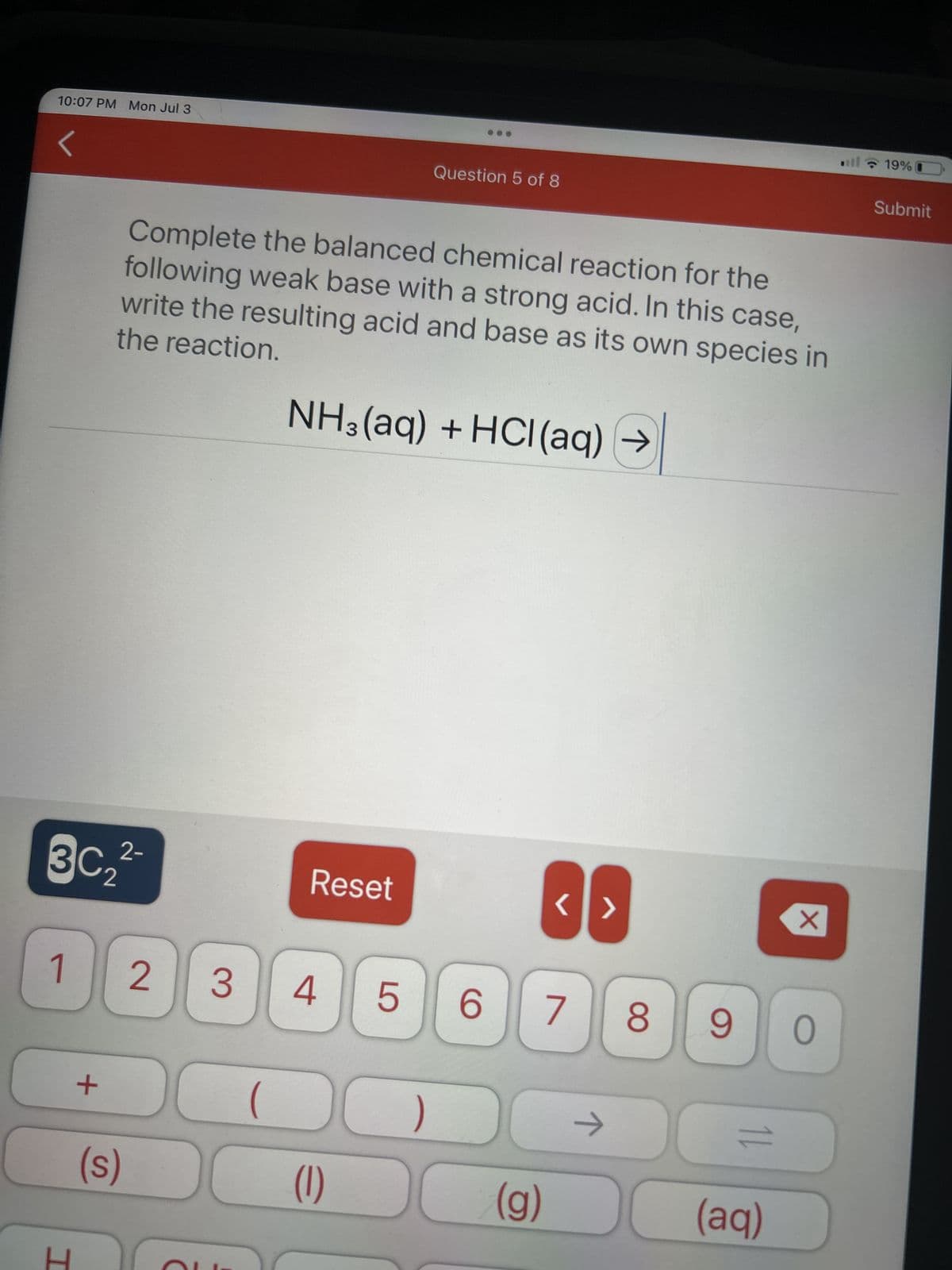 10:07 PM Mon Jul 3
2-
3C₂²
1
I
+
Complete the balanced chemical reaction for the
following weak base with a strong acid. In this case,
the reaction.
write the resulting acid and base as its own species in
NH3(aq) + HCl(aq) →
(s)
2
3
Reset
4
Question 5 of 8
5
6
)
(1) DO
<>
7
(g)
→
8 9
نے
(aq)
X
0
19% (
Submit