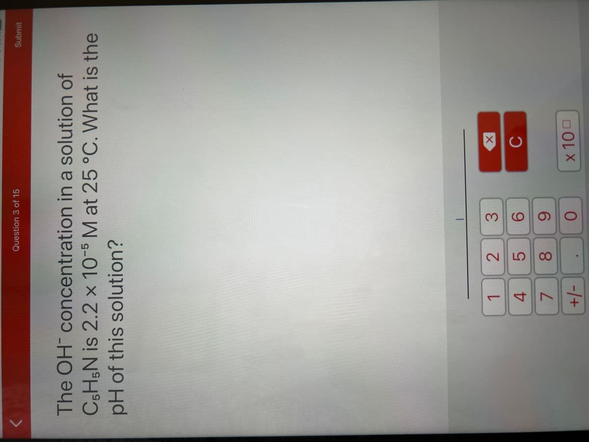 1
4
7
+/-
The OH concentration in a solution of
C5H5N is 2.2 x 10-5 M at 25 °C. What is the
pH of this solution?
Question 3 of 15
2
3
6
8 9
O
LO
X
C
Submit
x 100