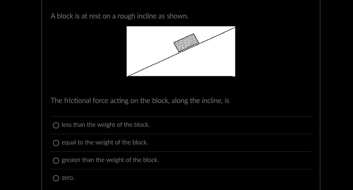 A block is at rest on a rough incline as shown.
The frictional force acting on the block, along the incline, is
O less than the weight of the block.
equal to the weight of the block.
greater than the weight of the block.
zero.