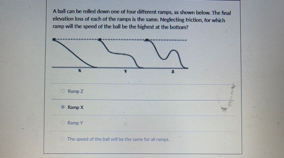 A ball can be rolled down one of four different ramps, as shown below. The final
elevation loss of each of the ramps is the same. Neglecting friction, for which
ramp will the speed of the ball be the highest at the bottom?
Ramp Z
Ramp X
Ramp Y
The speed of the ball will be the same for all ramps.