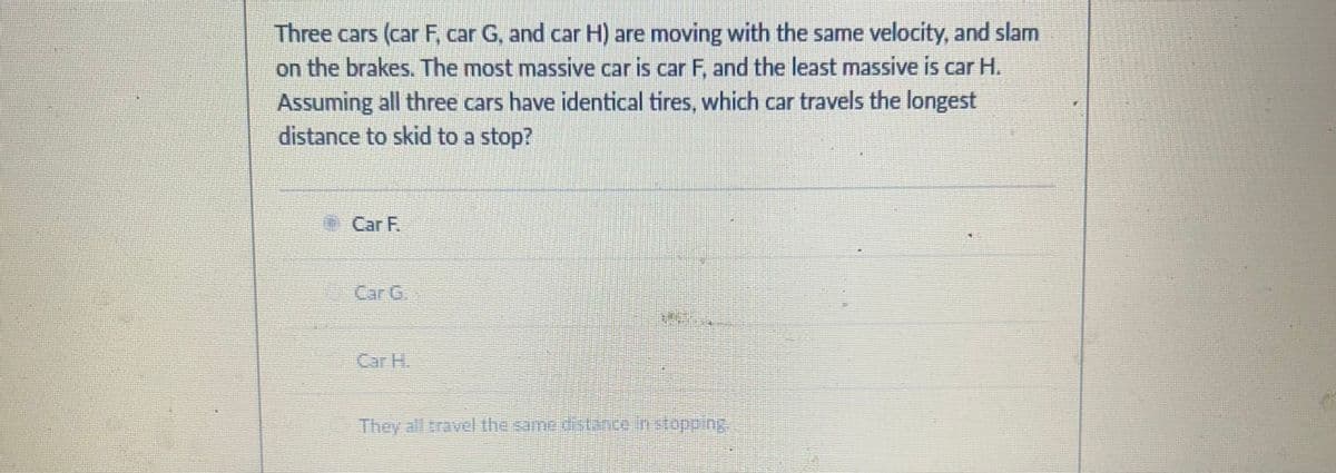 Three cars (car F, car G, and car H) are moving with the same velocity, and slam
on the brakes. The most massive car is car F, and the least massive is car H.
Assuming all three cars have identical tires, which car travels the longest
distance to skid to a stop?
Car F.
Car C
Car H.
They all travel the same distance in stopping