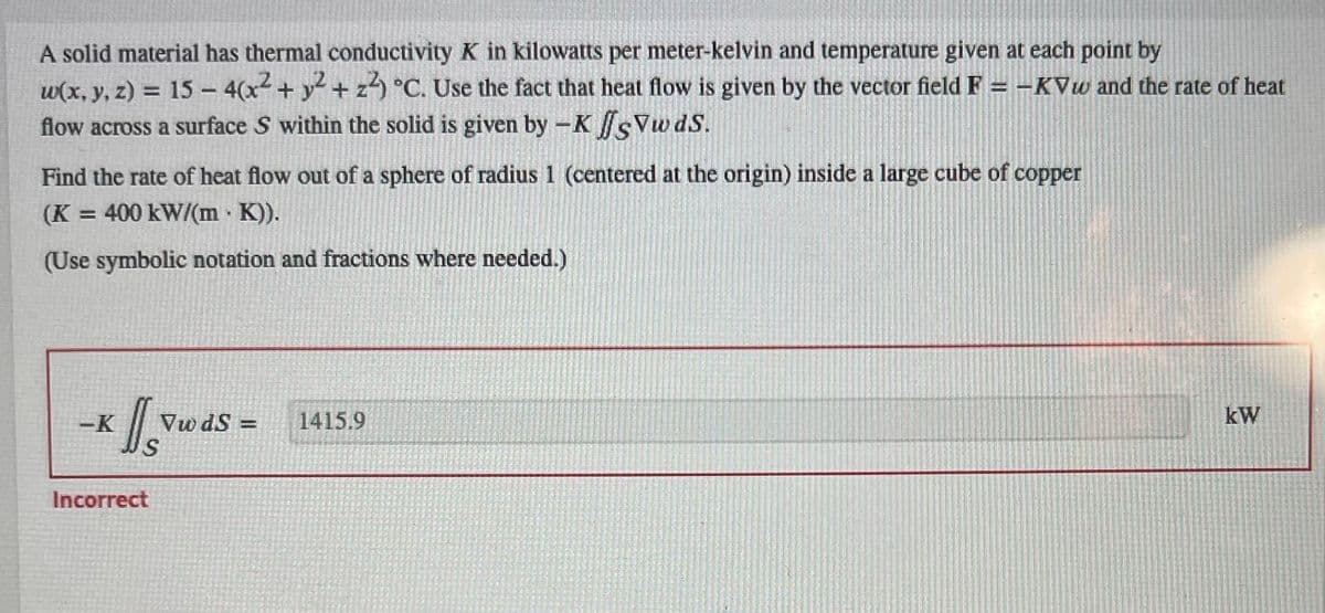 A solid material has thermal conductivity K in kilowatts per meter-kelvin and temperature given at each point by
w(x, y, z) = 15 - 4(x² + y² + z²) °C. Use the fact that heat flow is given by the vector field F = -KVw and the rate of heat
flow across a surface S within the solid is given by -K fsVw ds.
Find the rate of heat flow out of a sphere of radius 1 (centered at the origin) inside a large cube of copper
(K = 400 kW/(m · K)).
(Use symbolic notation and fractions where needed.)
-K
s
Incorrect
Vw dS=
1415.9
kW