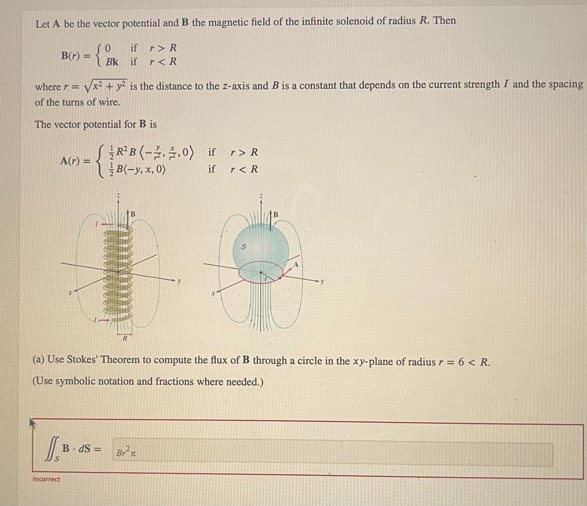 Let A be the vector potential and B the magnetic field of the infinite solenoid of radius R. Then
0
={8/
B(r) =
where r = √x² + y2 is the distance to the z-axis and B is a constant that depends on the current strength I and the spacing
of the turns of wire.
The vector potential for B is
-{}
J
A(r) =
if r> R
Bk if r < R
Incorrect
BdS =
R²B (-2,2,0) if
B(-y, x, 0)
if
R
(a) Use Stokes' Theorem to compute the flux of B through a circle in the xy-plane of radius r = 6 < R.
(Use symbolic notation and fractions where needed.)
- y
Br²π
r> R
r< R
S