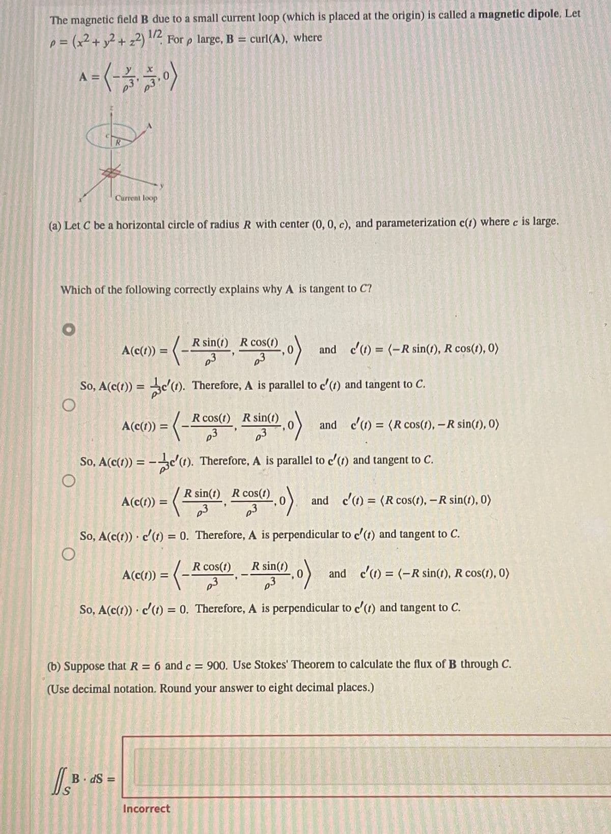 The magnetic field B due to a small current loop (which is placed at the origin) is called a magnetic dipole. Let
p = (x² + y² +2²) ¹/2 For p large, B
-
curl(A), where
^= (-3, -3,0)
(a) Let C be a horizontal circle of radius R with center (0, 0, c), and parameterization c(t) where c is large.
Current loop
Which of the following correctly explains why A is tangent to C?
A(c(1)) = (-Rsin(1)
-(-Rsin(1)
So, A(c(t)) = c(1). Therefore, A is parallel to c'() and tangent to C.
O
)= (-²₁
ISB
A(c(t)) =
BdS=
So, A(c(1)) = -c'(1). Therefore, A is parallel to c'(1) and tangent to C.
A(c(t)) =
cos(1)
CO(0)
(=
(Rin
A(c(1)) =
=
R sin(t) R cos(1)
p3
So, A(c(t)) c'(t) = 0. Therefore, A is perpendicular to c'(t) and tangent to C.
O
R cos(1) R sin(t)
and c'(t) = (-R sin(1), R cos(1), 0)
R cos(1) R sin(t)
R sin(0,0) and c'(t) = (R cos(1), - R sin(1), 0)
Incorrect
(,0). and c'(t) = (R cos(t), -R sin(1), 0)
So, A(c(t)) c'(t) = 0. Therefore, A is perpendicular to c'(t) and tangent to C.
(b) Suppose that R = 6 and c = 900. Use Stokes' Theorem to calculate the flux of B through C.
(Use decimal notation. Round your answer to eight decimal places.)
and c'(t)= (-R sin(t), R cos(1), 0)