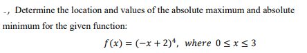 Determine the location and values of the absolute maximum and absolute
minimum for the given function:
f(x) = (-x + 2)*, where 0< x < 3
