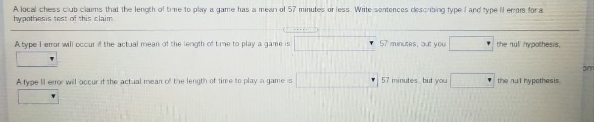 A local chess club claims that the length of time to play a game has a mean of 57 minutes or less. Write sentences describing type I and type II errors for a
hypothesis test of this claim.
A type I error will occur if the actual mean of the length of time to play a game is
V 57 minutes, but you
v the null hypothesis,
om
A type Il error will occur if the actual mean of the length of time to play a game is
57 minutes, but you
v the null hypothesis,
