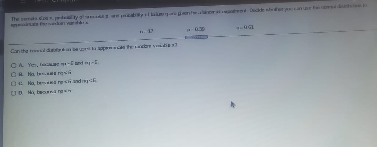 The sample size n, probability of success p, and probability of failure q are given for a binomial experiment. Decide whether you can use the normal distribution to
approximate the random variable x.
n= 17
p=0.39
q=0.61
Can the normal distribution be used to approximate the random variable x?
OA Yes, because npe 5 and nqe 5.
O B. No, because nq< 5.
OC. No, because np<5 and nq <5.
OD. No, because np< 5.
