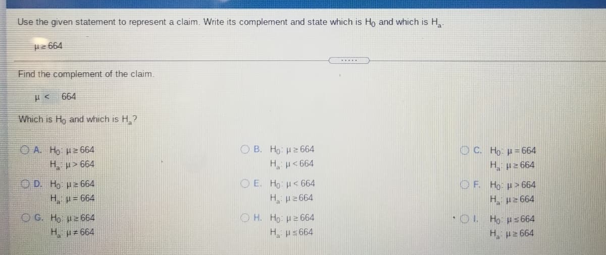 Use the given statement to represent a claim. Write its complement and state which is Ho and which is H,
H2 664
.....
Find the complement of the claim.
664
Which is Hg and which is H.?
O B. Ho: H2664
O A Ho Hz 664
H µ> 664
OC. Họ: p= 664
HH<664
H pz 664
O D. Ho pe 664
H p= 664
O E. Ho: H<664
OF. Ho: H> 664
H p2664
H p2664
OG. Ho p2 664
H p= 664
O H. Ho: H2664
*OL Ho ps 664
H us 664
H u2 664

