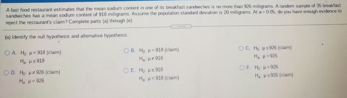 A fast food restaurant estimates that the mean sodium content in one of its breakfast sandwiches is no more than 926 milligrams. A random sample of 35 breakfast
sandwiches has a mean sodium content of 918 milligrams. Assume the population standard deviation is 20 milligrams. At a=0.05, do you have enough evidence to
reject the restaurant's claim? Complete parts (a) through (e).
fa) Identify the null hypothesis and alternative hypothesis.
O A. Ho: H<918 (claim)
O B. Ho: H= 918 (claim)
O C. Ho: Hs926 (claim)
Ha: u2 918
Ha Hz 918
Ha: H>926
O D. Ho: H#926 (claim)
O E. Ho: Hs918
Ha: H< 918 (claim)
OF. Ho: u>926
Ha: H= 926
Ha: us926 (claim)
