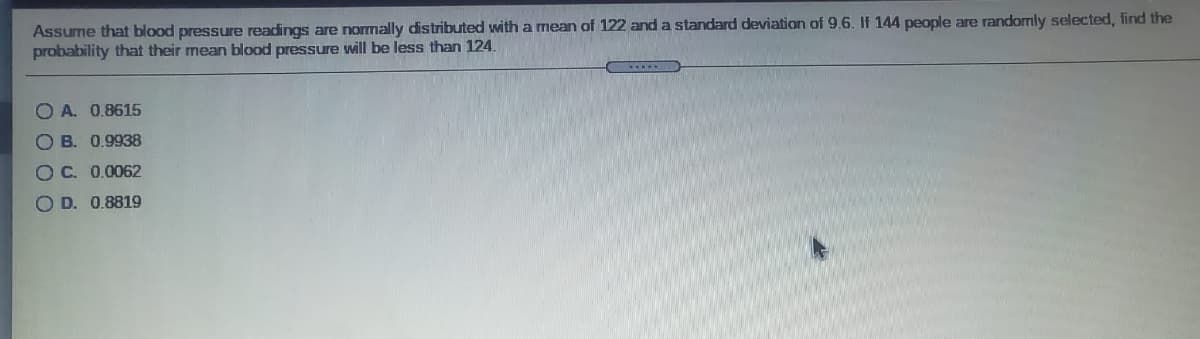 Assume that blood pressure readings are normally distributed with a mean of 122 and a standard deviation of 9.6. If 144 people are randomly selected, find the
probability that their mean blood pressure will be less than 124.
O A. 0.8615
O B. 0.9938
OC. 0.0062
O D. 0.8819
