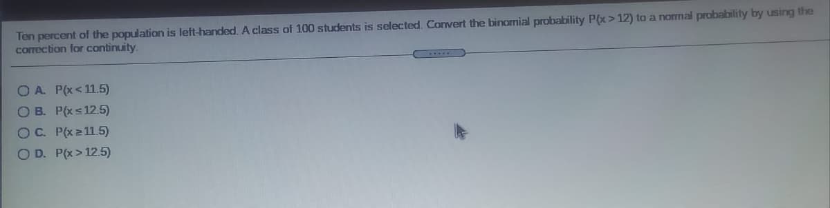 Ten percent of the population is left-handed. A class of 100 students is selected. Convert the binomial probability P(x> 12) to a normal probability by using the
correction for continuity.
OA P(x<11.5)
OB. P(xs12.5)
OC. P(x211.5)
OD. P(x > 12.5)

