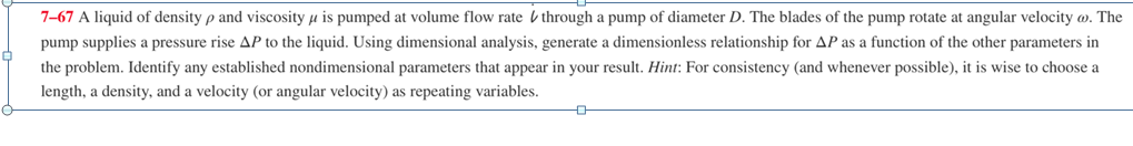 7-67 A liquid of density p and viscosity u is pumped at volume flow rate b through a pump of diameter D. The blades of the pump rotate at angular velocity w. The
pump supplies a pressure rise AP to the liquid. Using dimensional analysis, generate a dimensionless relationship for AP as a function of the other parameters in
the problem. Identify any established nondimensional parameters that appear in your result. Hint: For consistency (and whenever possible), it is wise to choose a
length, a density, and a velocity (or angular velocity) as repeating variables.
