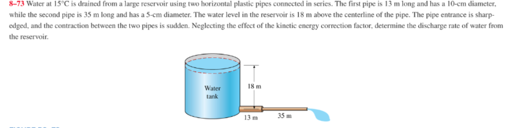 8-73 Water at 15°C is drained from a large reservoir using two horizontal plastic pipes connected in series. The first pipe is 13 m long and has a 10-cm diameter,
while the second pipe is 35 m long and has a 5-cm diameter. The water level in the reservoir is 18 m above the centerline of the pipe. The pipe entrance is sharp-
edged, and the contraction between the two pipes is sudden. Neglecting the effect of the kinetic energy correction factor, determine the discharge rate of water from
the reservoir.
Water
18 m
tank
13 m
35 m
