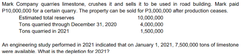 Mark Company quarries limestone, crushes it and sells it to be used in road building. Mark paid
P10,000,000 for a certain quarry. The property can be sold for P3,000,000 after production ceases.
Estimated total reserves
10,000,000
Tons quarried through December 31, 2020
Tons quarried in 2021
4,000,000
1,500,000
An engineering study performed in 2021 indicated that on January 1, 2021, 7,500,000 tons of limestone
were available. What is the depletion for 2021?
