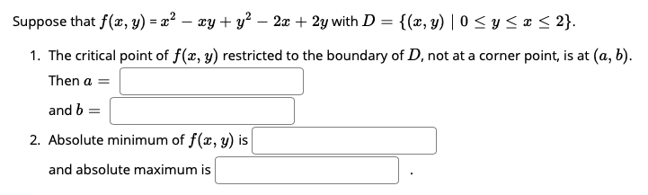 Suppose that f(x, y) = x² – xy + y² – 2x + 2y with D = {(x, y) | 0 < y < ¤ < 2}.
1. The critical point of f(x, y) restricted to the boundary of D, not at a corner point, is at (a, b).
Then a =
and b =
2. Absolute minimum of f(x, y) is
and absolute maximum is
