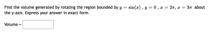 Find the volume generated by rotating the region bounded by y = sin(x), y = 0 , x = 2n, x = 3n about
the y-axis. Express your answer in exact form.
Volume =
