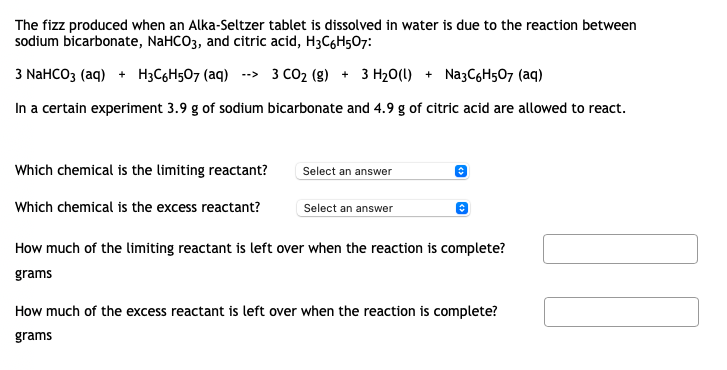 The fizz produced when an Alka-Seltzer tablet is dissolved in water is due to the reaction between
sodium bicarbonate, NaHCO3, and citric acid, H3C6H507:
3 NaHCO3 (aq) + H3C6H5O7 (aq)
--> 3 CO2 (g) + 3 H20(l) + NazC6H507 (aq)
In a certain experiment 3.9 g of sodium bicarbonate and 4.9 g of citric acid are allowed to react.
Which chemical is the limiting reactant?
Select an answer
Which chemical is the excess reactant?
Select an answer
How much of the limiting reactant is left over when the reaction is complete?
grams
How much of the excess reactant is left over when the reaction is complete?
grams
