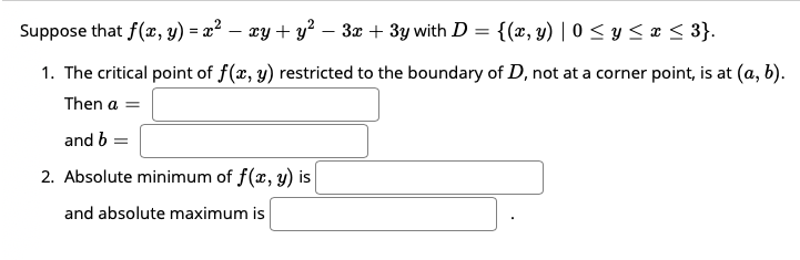 Suppose that f(x, y) = x² – xy + y² – 3x + 3y with D = {(x, y) | 0 < y < ¤ < 3}.
1. The critical point of f(x, y) restricted to the boundary of D, not at a corner point, is at (a, b).
Then a =
and b =
2. Absolute minimum of f(x, y) is
and absolute maximum is
