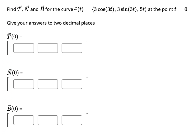 Find T, Ñ and B for the curve 7 (t) = (3 cos(3t), 3 sin(3t), 5t) at the point t = 0
Give your answers to two decimal places
T(0) =
Ñ(0) =
B(0) =
