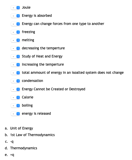 O Joule
e Energy is absorbed
O Energy can change forces from one type to another
e freezing
8 melting
e decreasing the temperture
e Study of Heat and Energy
Increasing the temperture
total ammount of energy in an isoalted system does not change
condensation
Energy Cannot be Created or Destroyed
Calorie
boiling
energy is released
a. Unit of Energy
b. 1st Law of Thermodynamics
С. -q
d. Thermodynamics
е. +9
