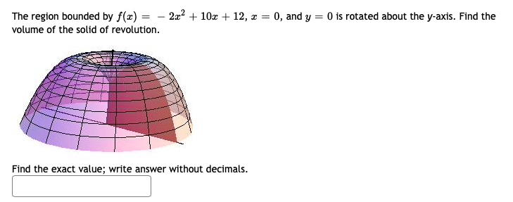 The region bounded by f(x) = – 2a? + 10x + 12, x = 0, and y = 0 is rotated about the y-axis. Find the
volume of the solid of revolution.
Find the exact value; write answer without decimals.
