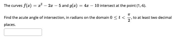 The curves f(x) = x² – 2x – 5 and g(x) = 4x – 10 intersect at the point (1,-6).
Find the acute angle of intersection, in radians on the domain 0 <t <
,to at least two decimal
2
places.
