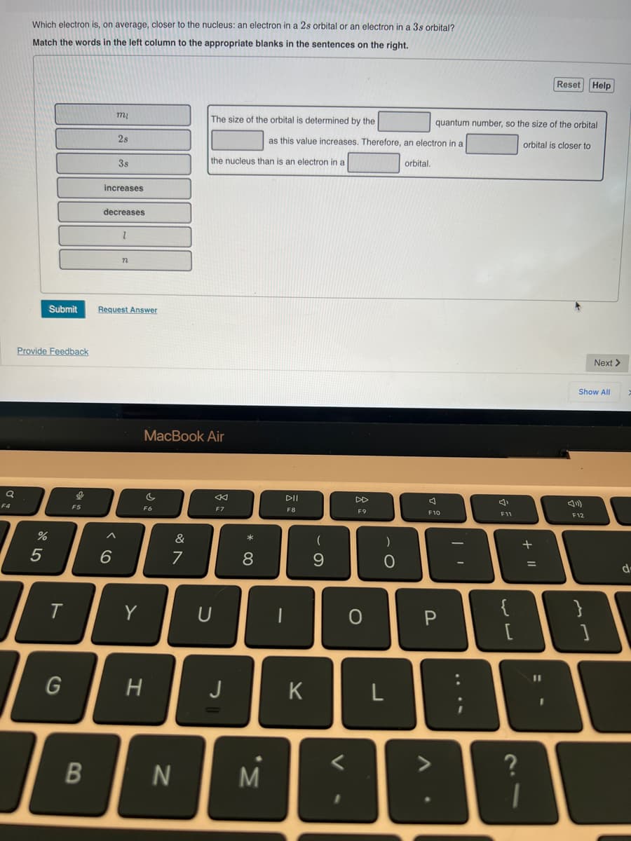 Q
F4
Which electron is, on average, closer to the nucleus: an electron in a 2s orbital or an electron in a 3s orbital?
Match the words in the left column to the appropriate blanks in the sentences on the right.
Submit
Provide Feedback
%
5
T
G
9
F5
B
mi
2s
38
increases
6
decreases
1
n
Request Answer
Y
c
MacBook Air
F6
H
&
7
N
The size of the orbital is determined by the
the nucleus than is an electron in a
<
F7
* 00
J
8
이
U
M
as this value increases. Therefore, an electron in a
DII
F8
K
(
9
F9
V
O
ş
)
O
L
orbital.
quantum number, so the size of the orbital
orbital is closer to
F10
P
A
F11
لال
{
?
+ 11
Reset Help
=
Show All
»)
F12
Next >
}
d