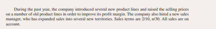 During the past year, the company introduced several new product lines and raised the selling prices
on a number of old product lines in order to improve its profit margin. The company also hired a new sales
manager, who has expanded sales into several new territories. Sales terms are 2/10, n/30. All sales are on
account.
