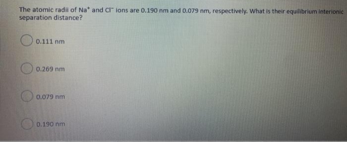 The atomic radii of Na* and CI" ions are 0.190 nm and 0.079 nm, respectively. What is their equilibrium interionic
separation distance?
0.111 nm
0.269 nm
0.079 nm
0.190 nm
