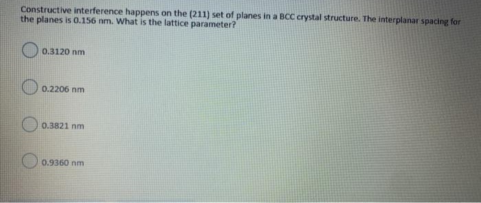 Constructive interference happens on the (211) set of planes in a BCC crystal structure. The interplanar spacing for
the planes is 0.156 nm. What is the lattice parameter?
0.3120 nm
0.2206 nm
0.3821 nm
0.9360 nm
