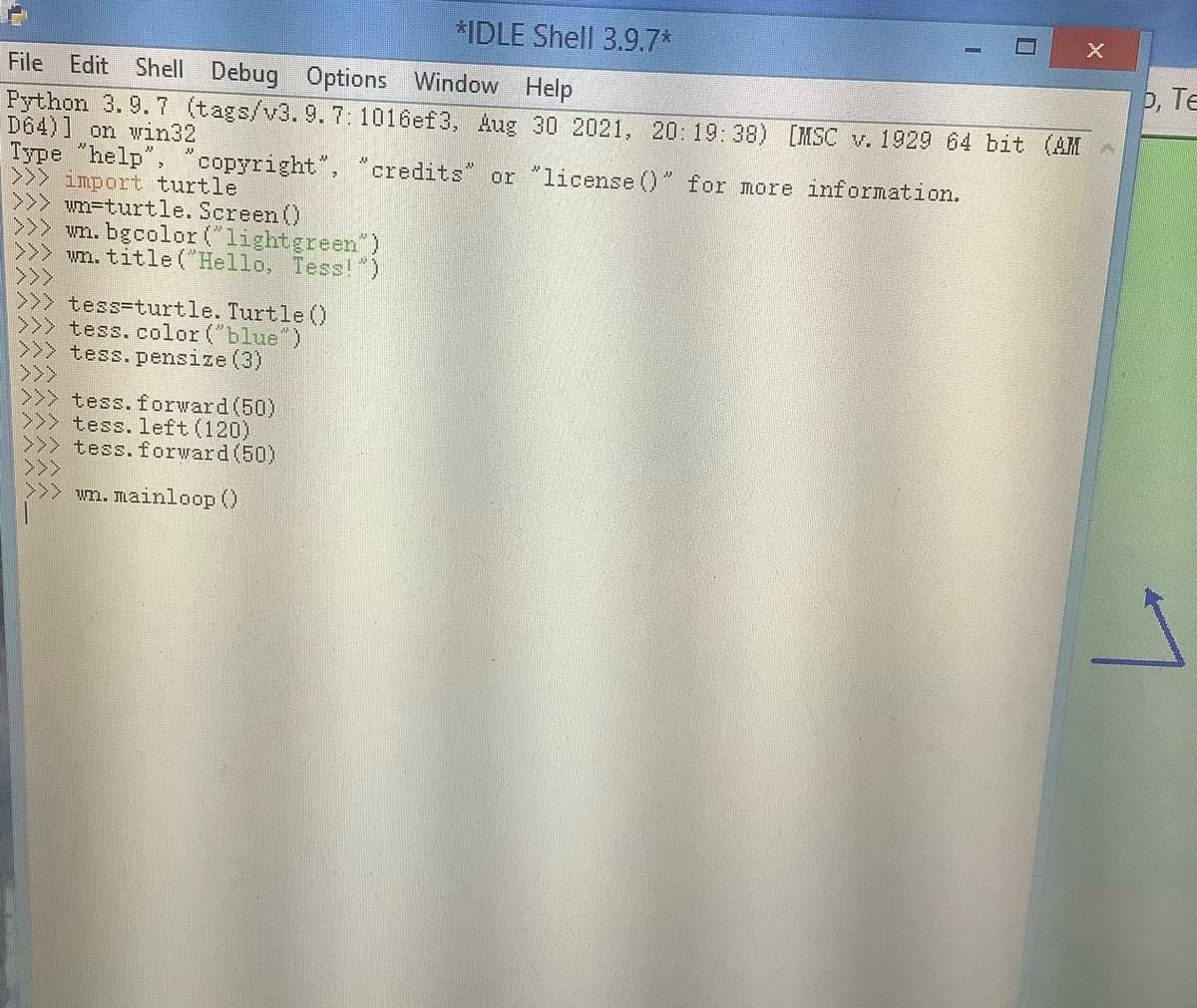 *IDLE Shell 3.9.7*
File Edit Shell Debug Options Window Help
p, Te
Python 3. 9. 7 (tags/v3.9.7:1016ef3, Aug 30 2021, 20: 19:38) [MSC v. 1929 64 bit (AM
D64)] on win32
Type "help", "copyright",
>>> import turtle
>>> wn=turtle. Screen ()
>>> wn. bgcolor (lightgreen")
>>> wn. title ("Hello, Tess!")
>>>
>>> tess-turtle. Turtle 0
>>> tess.color ("blue")
>>> tess.pensize (3)
>>>
>>> tess. forward(50)
tess. left (120)
tess.forward(50)
credits" or "license ()" for more information.
wn. mainloop ()
