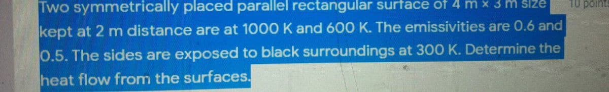 10 points
Two symmetrically placed parallel rectangular surtace of 4 m x 3 m size
kept at 2 m distance are at 1000 K and 600 K. The emissivities are 0.6 and
0.5. The sides are exposed to black surroundings at 300 K. Determine the
heat flow from the surfaces.
